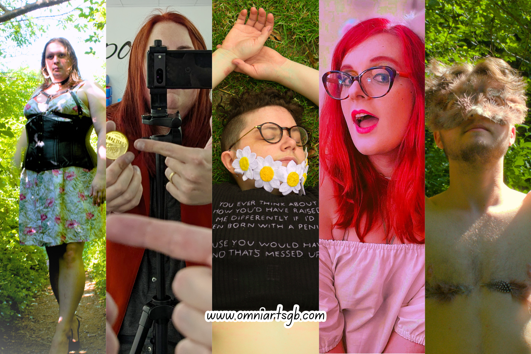 Slices of 5 different photos. From left to right:
A white person with medium length light brown hair. They are standing on a path with green bushes and trees around them. They are wearing a floral dress, with a black underbust corset, black chest harness, and black heels.
A white person with long red hair whose face is mostly covered by a camera on a tripod. They are holding a gold coin in one hand, and pointing to it with the other, which has a gold wedding band on. Their hand that is pointing can be seen again in the foreground of the image, showing the photo is being taken in a mirror.
A white person with short dark brown curly hair. They are laying on grass with their eyes closed, wearing round glasses, a beard made from embroidered marguerite flowers, and a black t-shirt with white text on. The text reads: "you ever think about how you'd have raised me differently if I'd been born with a penis? Cause you would have and that's messed up."
A white person with bright red hair, wearing brown cat-eye glasses, a white off the shoulder top, fluffy cat ear hair clips, and pink lipstick. Their mouth is open, and they are leaning in towards the camera playfully.
A white person standing in front of lots of green foliage. They have short brown hair, a beard and moustache wearing a feathery mask. Their chest is visible, with feathers over top surgery scars, and they are looking up. 

The URL www.omniartsgb.com is in the centre at the bottom of the 5 images.
