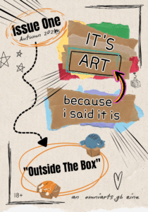 The front cover of issue 1 of an 18+ zine titled "it's art because i said it is" dated Autumn 2025. It was originally dated Autumn 2024, but the 4 is crossed through and a 5 written in next to it. The background is stylised as off-white parchment paper. This issue's theme is "outside the box". There are illustrations of cats in boxes around the theme name which has a roughly drawn double lined orange oval around it. The zine name is on illustrations styled to look like brown and coloured ripped paper, which are layered in two sections. The top section reads “IT’S ART” in capital letters. The bottom section reads “because i said it is” in lowercase letters. There is a black, yellow, and pink arrow pointing from the bottom section to the top. At the bottom of the page is the text “an omniarts gb zine”. There are black hand drawn style corner frames in the top right and bottom left, stars in the top left and a heart shape bottom right.