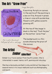 The Art: “Grow Free” A thumbnail of the image is shown with the following image description: A painting. Acrylic on canvas. In the centre of the painting is a box on fire. Around it grows a tree or vine with purple blue flowers with yellow accents growing off. At the top of the image In black is the text "fuck the box" at the bottom "grow free". The background is a thin purple showing the grain of the canvas. The Artist: Ember (she/her) Ember is a trans woman from South London. She is interested in queer topics, scifi, gaming and role play. She has previously worked in only words but has begun to expand more in to visual mediums such as photography and paint.