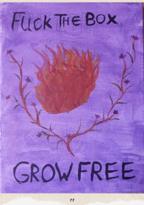 A bigger version of the art described on the previous page. More details of the art: Pencil marks can be seen behind the purple background and text that read "fuck the box" painted in black. The pencil marks spell out "fuck the box" in straight line bubble writing, with the word box being on a second line, just touching the top of the flames painted over the box. The flames are engulfing the box entirely, and are bright yellow, red, and orange colours. Description from previous page: Image shows a painting. Acrylic on canvas. In the centre of the painting is a box on fire. Around it grows a tree or vine with purple blue flowers with yellow accents growing off. At the top of the image In black is the text "fuck the box" at the bottom "grow free". The background is a thin purple showing the grain of the canvas.