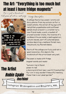 The Art: “Everything is too much but at least i have fridge magnets” A thumbnail of the image is shown with the following image description: A collage featuring a poem I wrote and diary photos from my autumn so far; a sweet potato, the corner of my eye with red glittery eyeshadow and sunflower petals stuck around it, a crochet rat a new friend made, a park, a bucket of pruned lavender stems, the reverse of a cardboard house model, a bedraggled cat, autumn leaves, part of a stained glass window depicting a medieval forest man, the ground, my flannel sleeve. Parts of the collage are fuzzy and not in good resolution, this depicts the mindstate of the artist/poet very well. The poem is made with fridge magnet words and reads: “autumn-ing is found green to red a dancing bird host see-s earth friend glitter fly-s on in lazy wander’d beautiful memory these tree-s our jewel garden” The Artist: Robin Spain (he/him) Instagram: @robingoblinn and @mystery_egg_