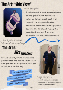 The Art: “Side View” A thumbnail of the image is shown with the following image description: A piece of digital art of a side view of a nude woman sitting on the ground with her knees pulled up to her chest such that none of the bits are showing. There's a second one sitting upside down to the first and facing the opposite direction. They are shaded with a shared light source. The Artist: Kira (she/her): Kira is a nerdy trans woman who posts under the handle SourSavior. She got into making art in 2022 and is still at it to this day. Bluesky: soursavior soursavior.wordpress.com Tumblr: soursavior an image of a white woman in a business casual outfit with black trousers and a black and blue top.