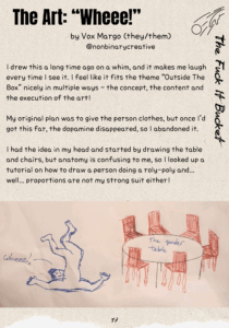 The Art: “Wheee!” by Vox Margo (they/them) @nonbinarycreative I drew this a long time ago on a whim, and it makes me laugh every time I see it. I feel like it fits the theme “Outside The Box” nicely in multiple ways - the concept, the content and the execution of the art! My original plan was to give the person clothes, but once I’d got this far, the dopamine disappeared, so I abandoned it. I had the idea in my head and started by drawing the table and chairs, but anatomy is confusing to me, so I looked up a tutorial on how to draw a person doing a roly-poly and... well... proportions are not my strong suit either! Image shows a drawing done in black, red and blue pen. There is a circular table with the words "the gender table" written on it. Around the table are six red chairs with rough scribbles colouring them in. To the left of this is a drawing of a person who appears to be naked, laying on their shoulders with their legs in the air. their proportions are bigger than would allow them to sit on one of the chairs, and their shoulders and upper arms seem to be too big for the rest of their body. A line is coming from the face with the text "wheee!" written next to it.