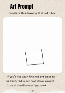 Text reads: "Art Prompt. Complete this drawing. It is not a box." A white square with rounded edges is in the centre of the page with a drawing of three lines all roughly the same length. One is horizontal, and the other two are connected to either end of the horizontal line pointing upwards. There is a large amount of blank space above these lines. Text below reads: "If you’d like your finished art piece to be featured in our next issue, email it to us at zine@omniartsgb.co.uk"