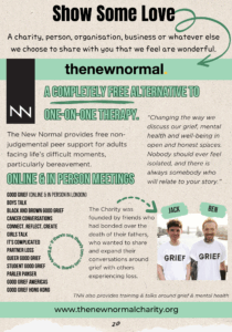 Text reads: "Show Some Love. A charity, person, organisation, business or whatever else we choose to share with you that we feel are wonderful. The new normal. A completely free alternative to one-on-one therapy. The New Normal provides free non-judgemental peer support for adults facing life’s difficult moments, particularly bereavement. “Changing the way we discuss our grief, mental health and well-being in open and honest spaces. Nobody should ever feel isolated, and there is always somebody who will relate to your story.” Online & in person meetings Good Grief (online & in person in London) Boys Talk Black and Brown Good Grief Cancer Conversations Connect, Reflect, Create Girls Talk It's Complicated Partner Loss Queer Good Grief Student Good Grief Parler Panser Good Grief Americas Good Grief Hong Kong The Charity was founded by friends who had bonded over the death of their fathers, who wanted to share and expand their conversations around grief with others experiencing loss." On the right at the bottom is a photo of two white men wearing white t-shirts with the word "grief" in black capital letters on them. one has short dark curly hair and a moustache and soul patch, and the other is wearing a beanie hat, has a moustache and tattoos on his neck and both his arms. Smaller text reads "TNN also provides training & talks around grief & mental health" The URL: "www.thenewnormalcharity.org" is at the bottom.