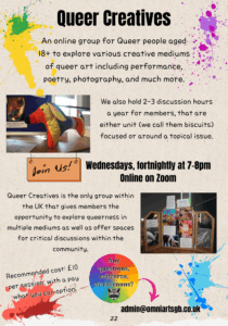 Title: "Queer Creatives." The page has various coloured paint splotches all over it. Text reads: "An online group for Queer people aged 18+ to explore various creative mediums of queer art including performance, poetry, photography, and much more." A photo of a stuffed dachshund toy, entirely made of cotton cloth with a pattern of multicoloured stripes. Text reads: "We also hold 2-3 discussion hours a year for members, that are either unit (we call them biscuits) focused or around a topical issue." A sign hanging down from the photo reads "Join us!" and text next to it reads: "Wednesdays, fortnightly at 7-8pm. Online on Zoom" A photo of a three-fold desk mirror with photos and paper with text stuck on it. All the photos feature hands. Text to the left of it reads "Queer Creatives is the only group within the UK that gives members the opportunity to explore queerness in multiple mediums as well as offer spaces for critical discussions within the community." At the bottom of the page is the text: "Recommended cost: £10 per session, with a pay what you can option." A rainbow circle with the text "Any questions, concerns, or raccoons?" with an illustration of a raccoon face has a pink arrow pointing to an email address: "admin@omniartsgb.co.uk"