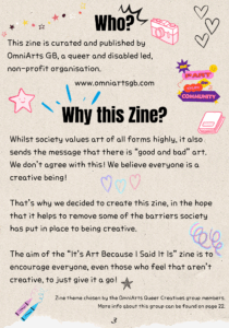 Title: "Who?" Text reads: "This zine is curated and published by OmniArts GB, a queer and disabled led, non-profit organisation." Title: "Why this Zine?" Text reads: "Whilst society values art of all forms highly, it also sends the message that there is “good and bad” art. We don’t agree with this! We believe everyone is a creative being! That’s why we decided to create this zine, in the hope that it helps to remove some of the barriers society has put in place to being creative. The aim of the “It’s Art Because I Said It Is” zine is to encourage everyone, even those who feel that aren’t creative, to just give it a go!" There are doodles across the page of hearts, stars, crayons, and a text graphic which reads "be part of our community". Smaller text at the bottom reads: "Zine theme chosen by the OmniArts Queer Creatives group members. More info about this group can be found on page 22."