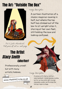 The Art: "Outside The Box" A thumbnail of the image is shown with the following image description: A cartoon illustration of a classic magician sawing in half, but where the top half has climbed out of the box to sit upright atop it, staring at her own feet, still holding the saw and looking confused. The Artist: Stacy Smith (she/her) Professionally unwell but with many artistic hobbies. www.the4thCircle.co.uk A photo of a woman with cherry red hair, wearing black rimmed glasses, a grey button up top and bright orange sleeveless jacket performing the linking rings on stage.